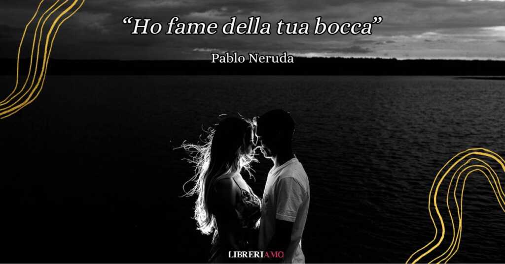 “Ho fame della tua bocca” di Pablo Neruda, poesia d'amore tra desiderio e nostalgia