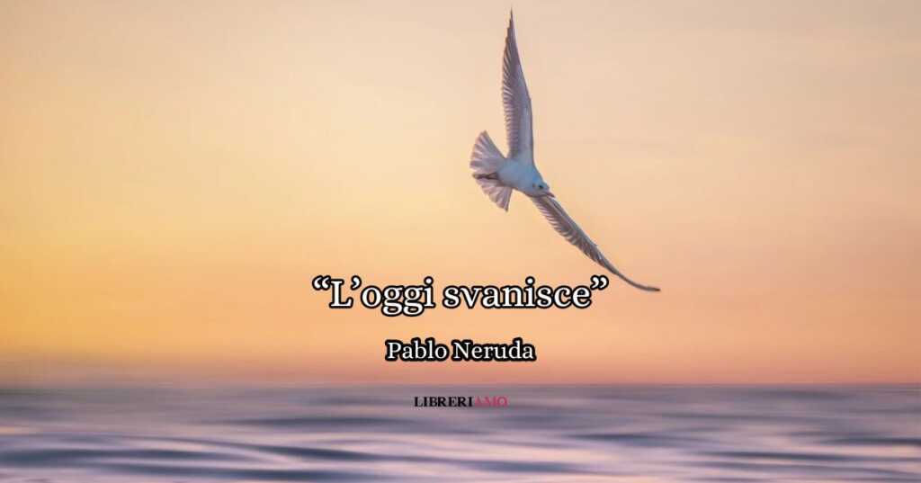 l'oggi svanisce (1969) di Pablo Neruda, una poesia che celebra l’intensità della vita