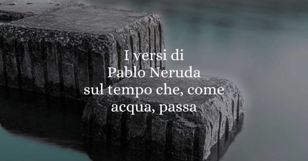 I versi di Pablo Neruda sul tempo che, come acqua, passa